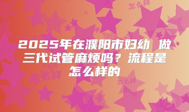 2025年在濮阳市妇幼 做三代试管麻烦吗？流程是怎么样的