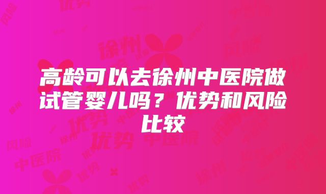 高龄可以去徐州中医院做试管婴儿吗？优势和风险比较