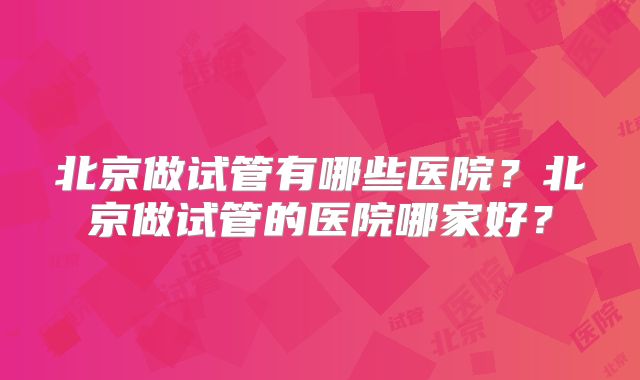 北京做试管有哪些医院?北京做试管的医院哪家好?
