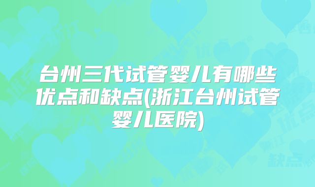 台州三代试管婴儿有哪些优点和缺点(浙江台州试管婴儿医院)