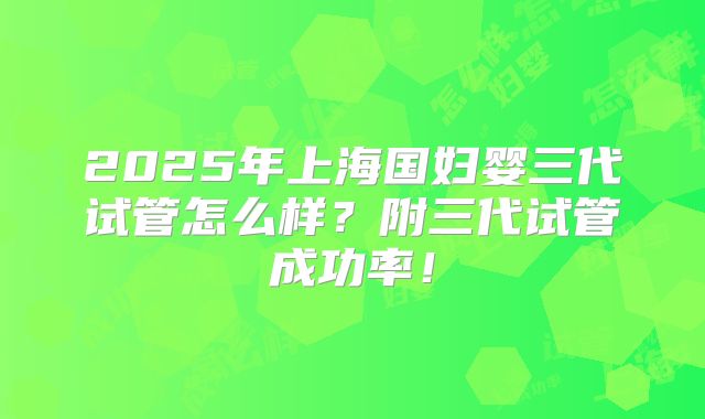 2025年上海国妇婴三代试管怎么样？附三代试管成功率！