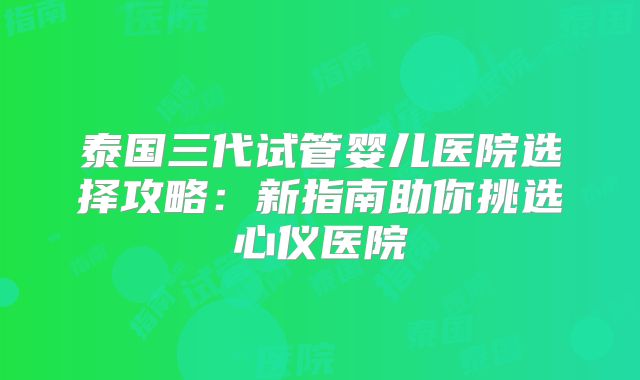 泰国三代试管婴儿医院选择攻略：新指南助你挑选心仪医院