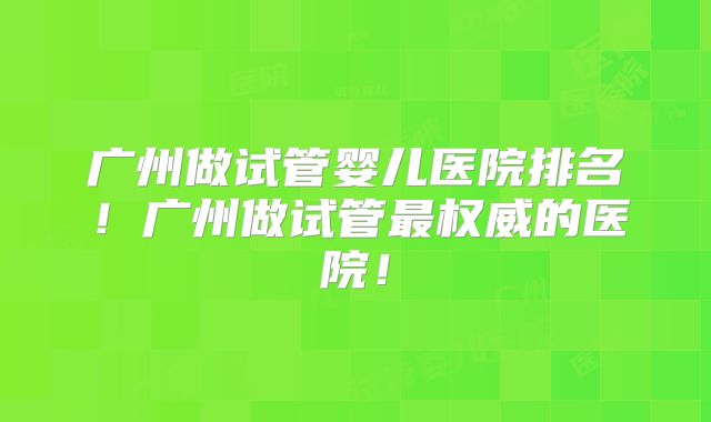 广州做试管婴儿医院排名！广州做试管最权威的医院！