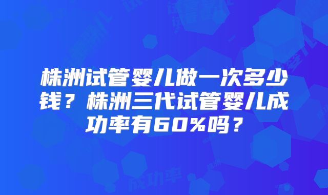 株洲试管婴儿做一次多少钱?株洲三代试管婴儿成功率有60%吗?