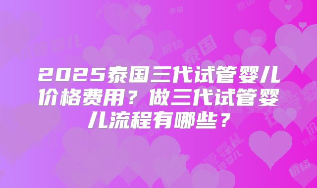 2025泰国三代试管婴儿价格费用?做三代试管婴儿流程有哪些?