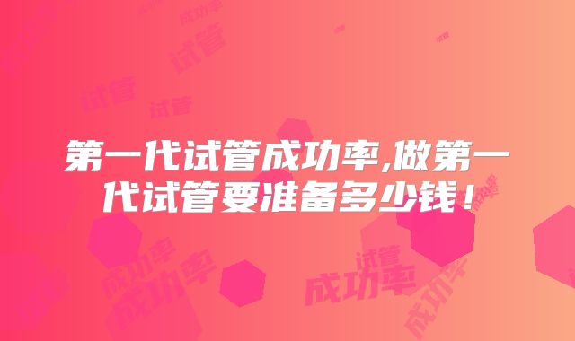 第一代试管成功率,做第一代试管要准备多少钱！