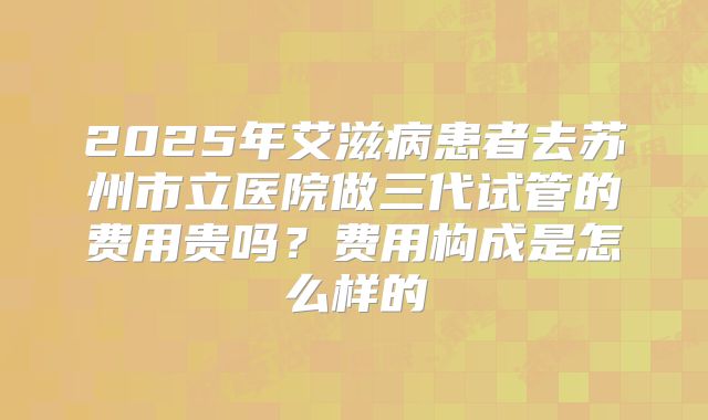 2025年艾滋病患者去苏州市立医院做三代试管的费用贵吗？费用构成是怎么样的