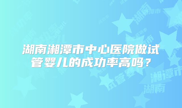 湖南湘潭市中心医院做试管婴儿的成功率高吗？