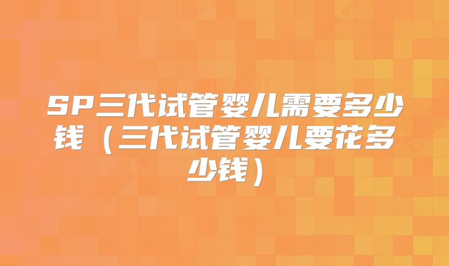SP三代试管婴儿需要多少钱（三代试管婴儿要花多少钱）