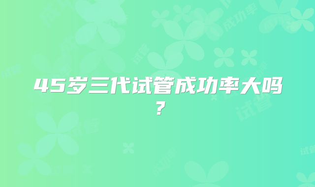 45岁三代试管成功率大吗？