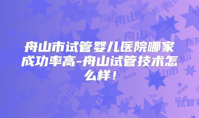 舟山市试管婴儿医院哪家成功率高-舟山试管技术怎么样！