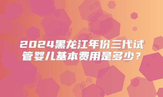 2024黑龙江年份三代试管婴儿基本费用是多少？