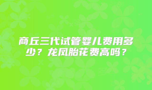 商丘三代试管婴儿费用多少?龙凤胎花费高吗?