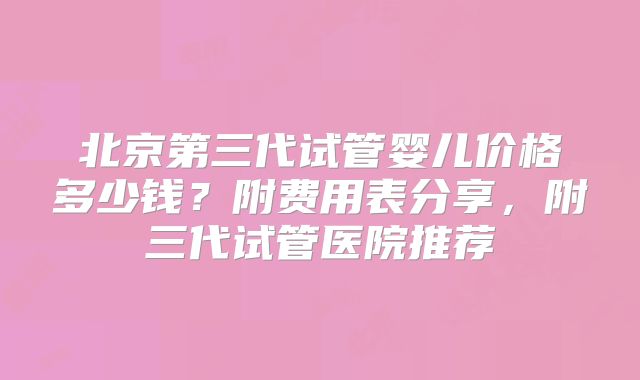北京第三代试管婴儿价格多少钱？附费用表分享，附三代试管医院推荐