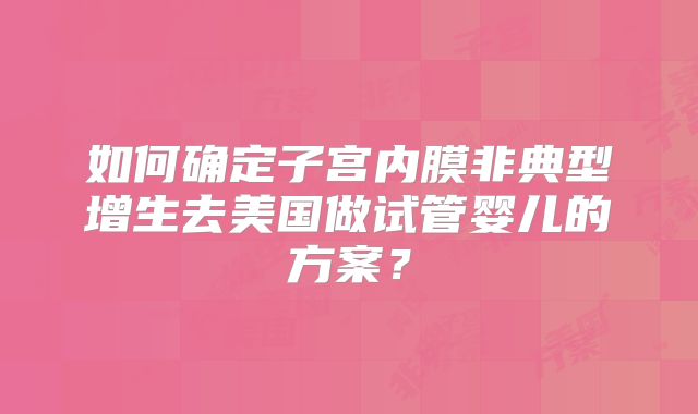 如何确定子宫内膜非典型增生去美国做试管婴儿的方案？