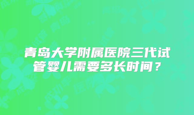 青岛大学附属医院三代试管婴儿需要多长时间？