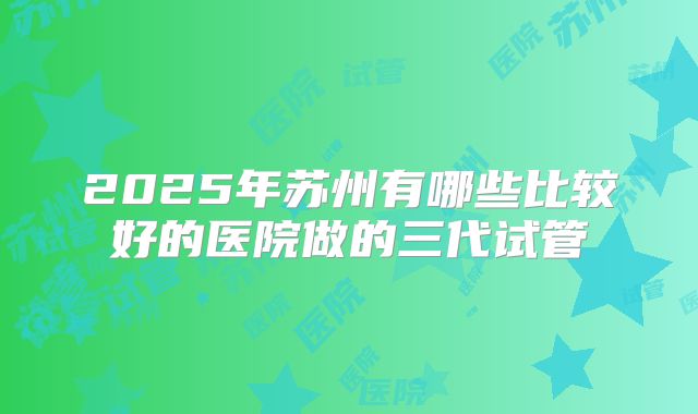 2025年苏州有哪些比较好的医院做的三代试管