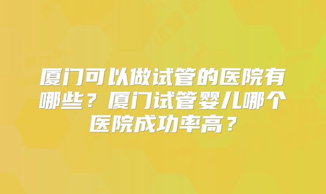 厦门可以做试管的医院有哪些？厦门试管婴儿哪个医院成功率高？