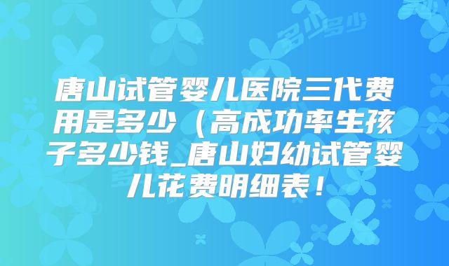 唐山试管婴儿医院三代费用是多少（高成功率生孩子多少钱_唐山妇幼试管婴儿花费明细表！