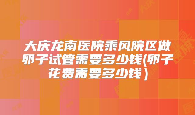 大庆龙南医院乘风院区做卵子试管需要多少钱(卵子花费需要多少钱）