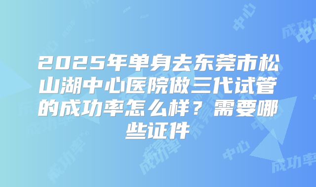 2025年单身去东莞市松山湖中心医院做三代试管的成功率怎么样？需要哪些证件