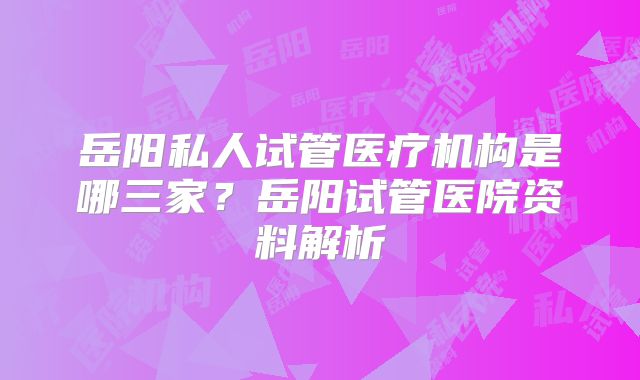 岳阳私人试管医疗机构是哪三家?岳阳试管医院资料解析