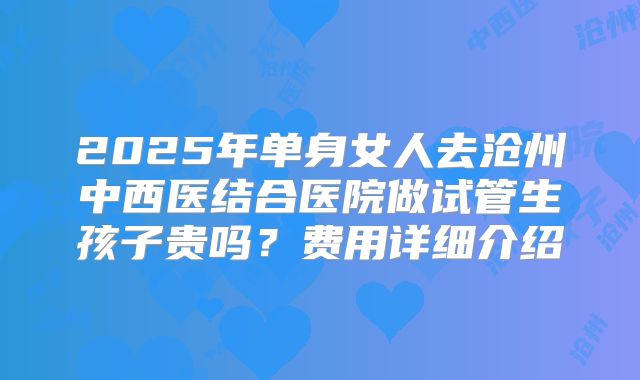 2025年单身女人去沧州中西医结合医院做试管生孩子贵吗？费用详细介绍