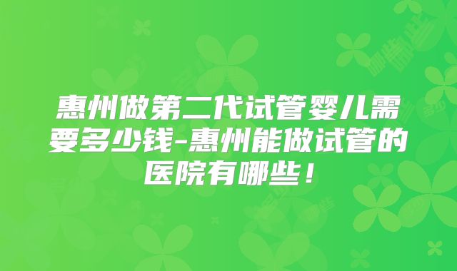 惠州做第二代试管婴儿需要多少钱-惠州能做试管的医院有哪些！