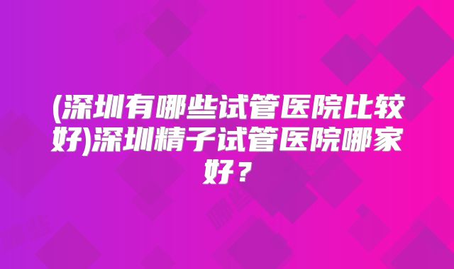 (深圳有哪些试管医院比较好)深圳精子试管医院哪家好?