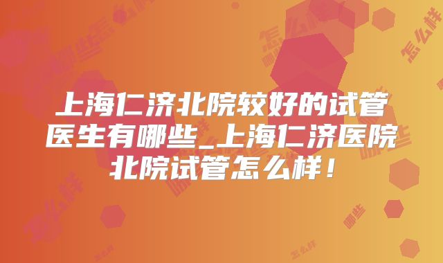 上海仁济北院较好的试管医生有哪些_上海仁济医院北院试管怎么样！