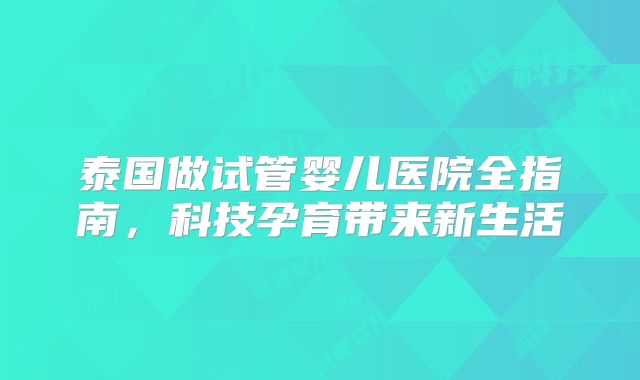 泰国做试管婴儿医院全指南,科技孕育带来新生活