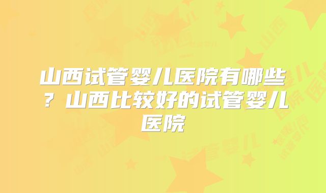 山西试管婴儿医院有哪些？山西比较好的试管婴儿医院