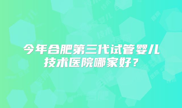 今年合肥第三代试管婴儿技术医院哪家好？