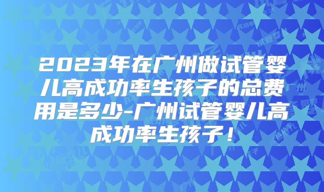 2023年在广州做试管婴儿高成功率生孩子的总费用是多少-广州试管婴儿高成功率生孩子!