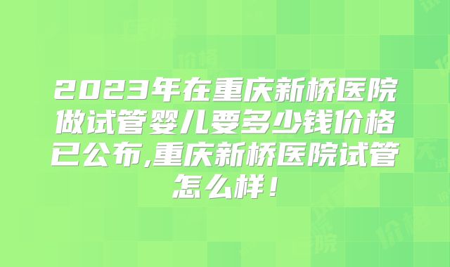 2023年在重庆新桥医院做试管婴儿要多少钱价格已公布,重庆新桥医院试管怎么样！