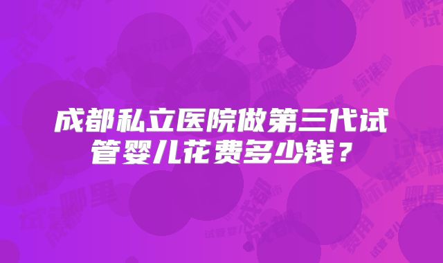 成都私立医院做第三代试管婴儿花费多少钱？