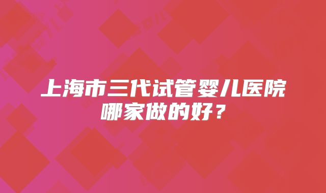 上海市三代试管婴儿医院哪家做的好?