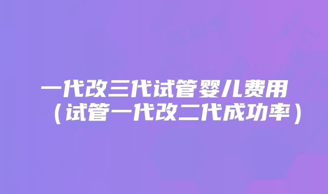 一代改三代试管婴儿费用（试管一代改二代成功率）