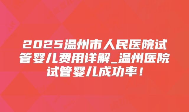 2025温州市人民医院试管婴儿费用详解_温州医院试管婴儿成功率！