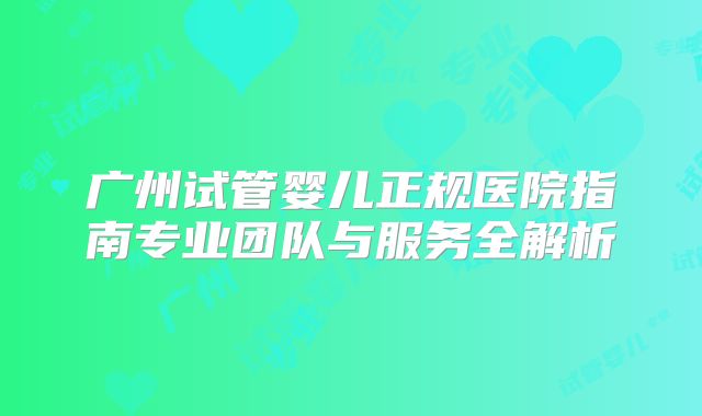 广州试管婴儿正规医院指南专业团队与服务全解析