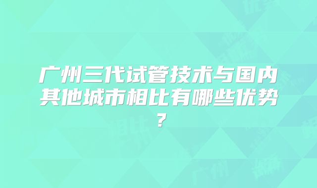 广州三代试管技术与国内其他城市相比有哪些优势？