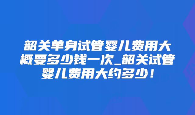 韶关单身试管婴儿费用大概要多少钱一次_韶关试管婴儿费用大约多少！