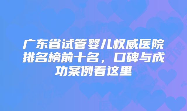 广东省试管婴儿权威医院排名榜前十名，口碑与成功案例看这里
