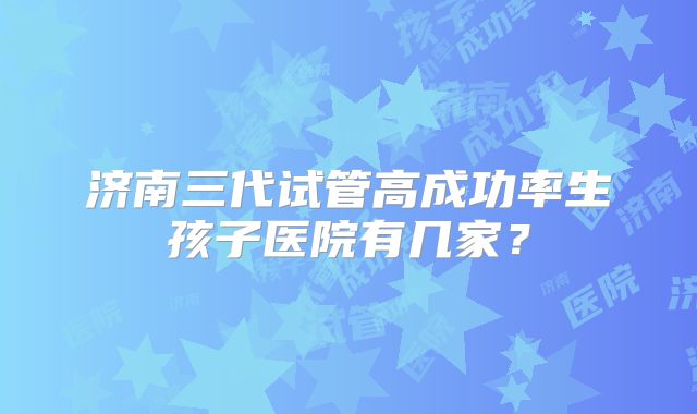 济南三代试管高成功率生孩子医院有几家？