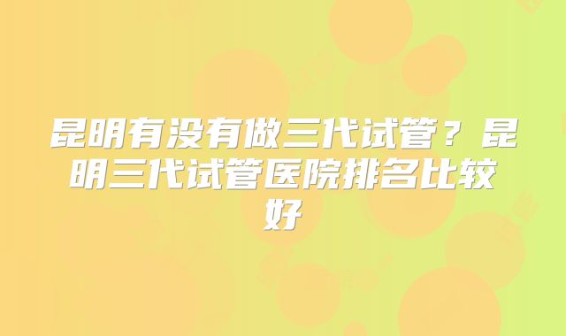 昆明有没有做三代试管？昆明三代试管医院排名比较好