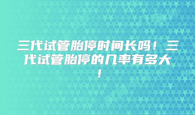 三代试管胎停时间长吗！三代试管胎停的几率有多大！
