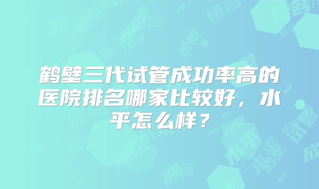 鹤壁三代试管成功率高的医院排名哪家比较好,水平怎么样?