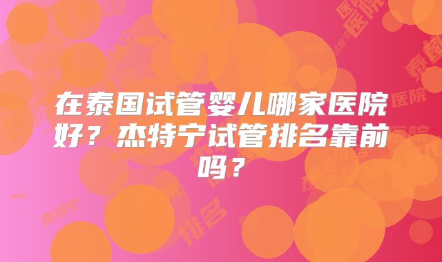 在泰国试管婴儿哪家医院好？杰特宁试管排名靠前吗？