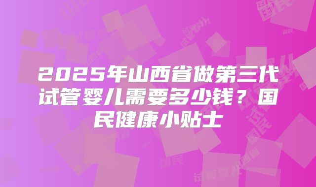 2025年山西省做第三代试管婴儿需要多少钱？国民健康小贴士