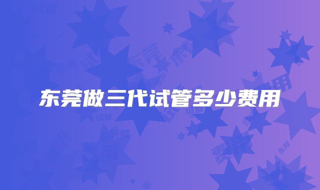 东莞做三代试管多少费用